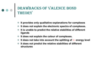 draWBaCKs of vaLEnCE Bond
tHEorY
 It provides only qualitative explanations for complexes
 It does not explain the electronic spectra of complexes.
 It is unable to predict the relative stabilities of different
ligands
 It does not explain the colour of complexes.
 It does not take into account the splitting of d- energy level
 It does not predict the relative stabilities of different
structures
 