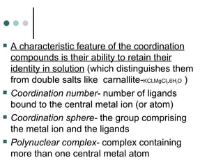  A characteristic feature of the coordination
compounds is their ability to retain their
identity in solution (which distinguishes them
from double salts like carnallite-KCl.MgCl2.6H2O )
 Coordination number- number of ligands
bound to the central metal ion (or atom)
 Coordination sphere- the group comprising
the metal ion and the ligands
 Polynuclear complex- complex containing
more than one central metal atom
 