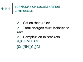formuLas of Coordination
Compounds
. Cation then anion
 Total charges must balance to
zero
 Complex ion in brackets
K2[Co(NH3)2Cl4]
[Co(NH3)4Cl2]Cl
 