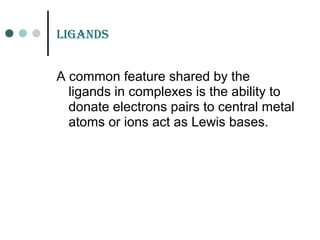 LiGands
A common feature shared by the
ligands in complexes is the ability to
donate electrons pairs to central metal
atoms or ions act as Lewis bases.
 