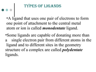 •A ligand that uses one pair of electrons to form
one point of attachment to the central metal
atom or ion is called monodentate ligand.
•Some ligands are capable of donating more than
a single electron pair from different atoms in the
ligand and to different sites in the geometry
structure of a complex are called polydentate
ligands.
tYpEs of LiGands
 