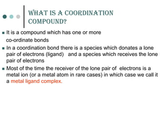 WHat is a Coordination
Compound?
 It is a compound which has one or more
co-ordinate bonds
 In a coordination bond there is a species which donates a lone
pair of electrons (ligand) and a species which receives the lone
pair of electrons
 Most of the time the receiver of the lone pair of electrons is a
metal ion (or a metal atom in rare cases) in which case we call it
a metal ligand complex.
 