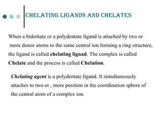 CHELatinG LiGands and CHELatEs
When a bidentate or a polydentate ligand is attached by two or
more donor atoms to the same central ion forming a ring structure,
the ligand is called chelating lignad. The complex is called
Chelate and the process is called Chelation.
Chelating agent is a polydentate ligand. It simultaneously
attaches to two or , more position in the coordination sphere of
the central atom of a complex ion.
 