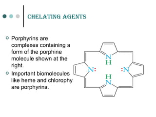 CHELatinG aGEnts
 Porphyrins are
complexes containing a
form of the porphine
molecule shown at the
right.
 Important biomolecules
like heme and chlorophyll
are porphyrins.
 