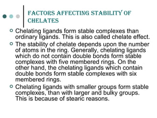 faCtors affECtinG staBiLitY of
CHELatEs
 Chelating ligands form stable complexes than
ordinary ligands. This is also called chelate effect.
 The stability of chelate depends upon the number
of atoms in the ring. Generally, chelating ligands
which do not contain double bonds form stable
complexes with five membered rings. On the
other hand, the chelating ligands which contain
double bonds form stable complexes with six
membered rings.
 Chelating ligands with smaller groups form stable
complexes, than with larger and bulky groups.
This is because of stearic reasons.
 