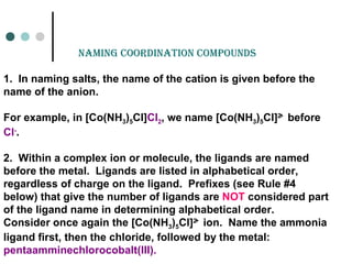 naminG Coordination Compounds
1. In naming salts, the name of the cation is given before the
name of the anion.
For example, in [Co(NH3)5Cl]Cl2, we name [Co(NH3)5Cl]2
+
before
Cl-
.
2. Within a complex ion or molecule, the ligands are named
before the metal. Ligands are listed in alphabetical order,
regardless of charge on the ligand. Prefixes (see Rule #4
below) that give the number of ligands are NOT considered part
of the ligand name in determining alphabetical order.
Consider once again the [Co(NH3)5Cl]2
+
ion. Name the ammonia
ligand first, then the chloride, followed by the metal:
pentaamminechlorocobalt(III).
 