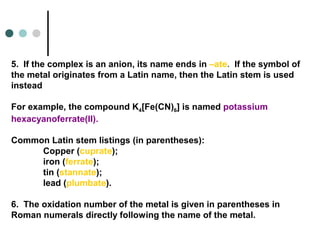 5. If the complex is an anion, its name ends in –ate. If the symbol of
the metal originates from a Latin name, then the Latin stem is used
instead
For example, the compound K4[Fe(CN)6] is named potassium
hexacyanoferrate(II).
Common Latin stem listings (in parentheses):
Copper (cuprate);
iron (ferrate);
tin (stannate);
lead (plumbate).
6. The oxidation number of the metal is given in parentheses in
Roman numerals directly following the name of the metal.
 