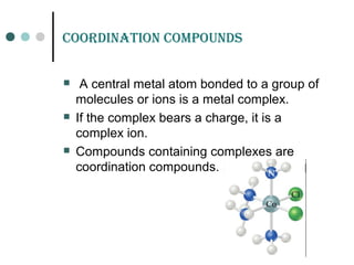 Coordination Compounds
 A central metal atom bonded to a group of
molecules or ions is a metal complex.
 If the complex bears a charge, it is a
complex ion.
 Compounds containing complexes are
coordination compounds.
 