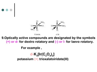 9.Optically active compounds are designated by the symbols
(+) or d- for dextro rotatory and (-) or l- for laevo rotatory.
d-K3[Ir(C2O4)2]
potassium (+) trioxalatoiridate(III)
For example ,
 