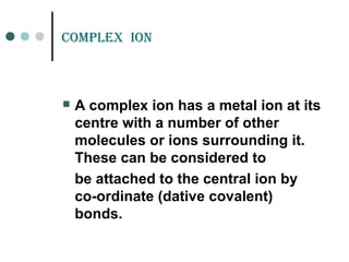 CompLEX ion
 A complex ion has a metal ion at its
centre with a number of other
molecules or ions surrounding it.
These can be considered to
be attached to the central ion by
co-ordinate (dative covalent)
bonds.
 