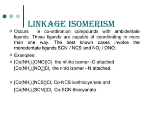 LinKaGE isomErism
 Occurs in co-ordination compounds with ambidentate
ligands. These ligands are capable of coordinating in more
than one way. The best known cases involve the
monodentate ligands SCN-
/ NCS-
and NO2
-
/ ONO-
.
 Examples:
 [Co(NH3)5(ONO)]Cl2 the nitrito isomer -O attached
[Co(NH3)5(NO2)]Cl2 the nitro isomer - N attached.
 [Co(NH3)5(NCS)]Cl2 Co-NCS isothiocyanate and
[Co(NH3)5(SCN)]Cl2 Co-SCN thiocyanate
 