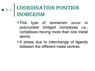 Coordination position
isomErism
 This type of isomerism occur in
polynuclear bridged complexes i.e.,
complexes having more than one metal
atoms.
 It arises due to interchange of ligands
between the different metal centres
 