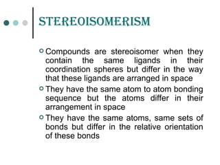 stErEoisomErism
 Compounds are stereoisomer when they
contain the same ligands in their
coordination spheres but differ in the way
that these ligands are arranged in space
 They have the same atom to atom bonding
sequence but the atoms differ in their
arrangement in space
 They have the same atoms, same sets of
bonds but differ in the relative orientation
of these bonds
 