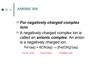 anioniC ion
 For negatively charged complex
ions
 A negatively charged complex ion is
called an anionic complex. An anion
is a negatively charged ion.
Fe3+
(aq) + 6CN-
(aq) → [Fe(CN)6]3-
(aq)
Lewis acid Lewis base Complex ion
 