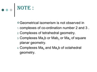 notE :
 Geometrical isomerism is not observed in
1. complexes of co-ordination number 2 and 3 .
2. Complexes of tetrahedral geometry.
3. Complexes Ma3b or Mab3 or Ma4 of square
planar geometry.
4. Complexes Ma6 and Ma5b of octahedral
geometry.
 