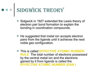 sidGWiCK tHEorY
 Sidgwick in 1927 extended the Lewis theory of
electron pair bond formation to explain the
bonding in coordination compounds.
 He suggested that metal ion accepts electron
pairs from the ligands until it achieves the next
noble gas configuration.
 This is called EFFECTIVE ATOMIC NUMBER
RULE. The total number of electrons possessed
by the central metal ion and the electrons
gained by it from ligands is called the
EFFECTIVE ATOMIC NUMBER (EAN )
 