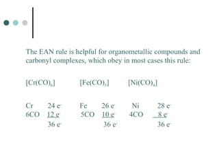 The EAN rule is helpful for organometallic compounds and
carbonyl complexes, which obey in most cases this rule:
[Cr(CO)6] [Fe(CO)5] [Ni(CO)4]
Cr 24 e-
Fe 26 e-
Ni 28 e-
6CO 12 e-
5CO 10 e-
4CO 8 e-
36 e-
36 e-
36 e-
 