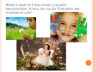 WHEN I GROW UP I WILL START A CHARITY
ORGANISATION. IT WILL BE CALLED "CHILDREN ARE
FLOWERS OF LIFE"
 