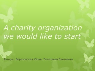 A charity organization
we would like to start
Авторы: Березовская Юлия, Полетаева Елизавета
 