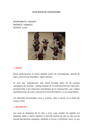 ACHA RUCOS DE CANCHAPAMPA
DEPARTAMENTO: HUANUCO
PROVINCIA: HUAMALIES
DISTRITO: LLATA
1. ORIGEN.
Danza perteneciente al centro poblado menor de Canchapampa, distrito de
Llata, provincia de Huamalíes, región Huánuco.
Se dice que originalmente esta danza formaba parte de las remotas
costumbres del incanato, venidos después de la confederación Inca Yarowilca,
perteneciendo a las tradiciones sacerdotales de los Huancachillis, que creaban
manifestaciones de culto y adoración al Dios del Imperio y a sus emperadores.
Los danzantes denominados rucos o viejitos, salen a danzar en la fiesta del
corpus cristie.
2. DESCRIPCIÓN.
Los rucos se desplazan de un sitio a otro, cuyo compás tan agitado con
pequeños saltos y clásico zapatear le permite pararse de rato en rato con las
piernas lateralmente separadas, doblando el tronco y emitiendo voces, ya sea
 