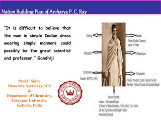 Prof C Sinha
Honorary Secretary, ICS
&
Department of Chemistry,
Jadavpur University,
Kolkata, India
Nation BuildingPlanof Archarya P. C. Ray
“It is difficult to believe that
the man in simple Indian dress
wearing simple manners could
possibly be the great scientist
and professor.” Gandhiji
 