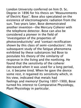 London University conferred on him D. Sc.
Degree in 1896 for his thesis on “Measurements
of Electric Rays”. Bose also speculated on the
existence of electromagnetic radiation from the
sun. Two years later, Bose demonstrated
another invention—the Mercury Coherer with
the telephone detector. Bose can also be
considered a pioneer in the field of
‘investigation of the properties of
photoconductivity’ and ‘contact rectification
shown by this class of semi-conductors’. His
subsequent study of the fatigue phenomena
exhibited by these substances led Bose to
postulate his theory of the similarity of
response in the living and the nonliving. He
found that the sensitivity of the coherer
decreased when it was used for a long period,
i.e. it became tired. When he gave the device
some rest, it regained its sensitivity which, in
his view, indicated that metals had
feelings and memory! During 1897-1900, Bose
turned his interest to Comparative Physiology,
Plant Physiology in particular.
 