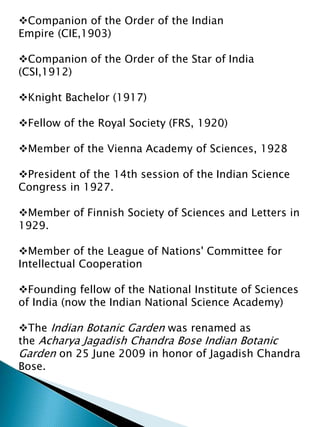 Companion of the Order of the Indian
Empire (CIE,1903)
Companion of the Order of the Star of India
(CSI,1912)
Knight Bachelor (1917)
Fellow of the Royal Society (FRS, 1920)
Member of the Vienna Academy of Sciences, 1928
President of the 14th session of the Indian Science
Congress in 1927.
Member of Finnish Society of Sciences and Letters in
1929.
Member of the League of Nations' Committee for
Intellectual Cooperation
Founding fellow of the National Institute of Sciences
of India (now the Indian National Science Academy)
The Indian Botanic Garden was renamed as
the Acharya Jagadish Chandra Bose Indian Botanic
Garden on 25 June 2009 in honor of Jagadish Chandra
Bose.
 