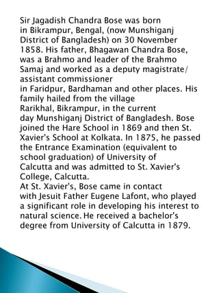Sir Jagadish Chandra Bose was born
in Bikrampur, Bengal, (now Munshiganj
District of Bangladesh) on 30 November
1858. His father, Bhagawan Chandra Bose,
was a Brahmo and leader of the Brahmo
Samaj and worked as a deputy magistrate/
assistant commissioner
in Faridpur, Bardhaman and other places. His
family hailed from the village
Rarikhal, Bikrampur, in the current
day Munshiganj District of Bangladesh. Bose
joined the Hare School in 1869 and then St.
Xavier's School at Kolkata. In 1875, he passed
the Entrance Examination (equivalent to
school graduation) of University of
Calcutta and was admitted to St. Xavier's
College, Calcutta.
At St. Xavier's, Bose came in contact
with Jesuit Father Eugene Lafont, who played
a significant role in developing his interest to
natural science. He received a bachelor's
degree from University of Calcutta in 1879.
 