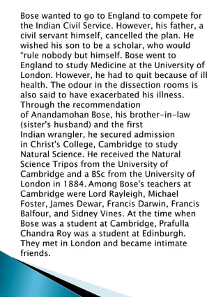 Bose wanted to go to England to compete for
the Indian Civil Service. However, his father, a
civil servant himself, cancelled the plan. He
wished his son to be a scholar, who would
“rule nobody but himself. Bose went to
England to study Medicine at the University of
London. However, he had to quit because of ill
health. The odour in the dissection rooms is
also said to have exacerbated his illness.
Through the recommendation
of Anandamohan Bose, his brother-in-law
(sister's husband) and the first
Indian wrangler, he secured admission
in Christ's College, Cambridge to study
Natural Science. He received the Natural
Science Tripos from the University of
Cambridge and a BSc from the University of
London in 1884. Among Bose's teachers at
Cambridge were Lord Rayleigh, Michael
Foster, James Dewar, Francis Darwin, Francis
Balfour, and Sidney Vines. At the time when
Bose was a student at Cambridge, Prafulla
Chandra Roy was a student at Edinburgh.
They met in London and became intimate
friends.
 
