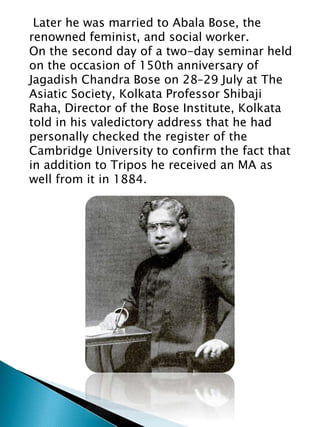 Later he was married to Abala Bose, the
renowned feminist, and social worker.
On the second day of a two-day seminar held
on the occasion of 150th anniversary of
Jagadish Chandra Bose on 28–29 July at The
Asiatic Society, Kolkata Professor Shibaji
Raha, Director of the Bose Institute, Kolkata
told in his valedictory address that he had
personally checked the register of the
Cambridge University to confirm the fact that
in addition to Tripos he received an MA as
well from it in 1884.
 