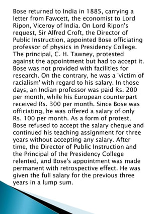 Bose returned to India in 1885, carrying a
letter from Fawcett, the economist to Lord
Ripon, Viceroy of India. On Lord Ripon's
request, Sir Alfred Croft, the Director of
Public Instruction, appointed Bose officiating
professor of physics in Presidency College.
The principal, C. H. Tawney, protested
against the appointment but had to accept it.
Bose was not provided with facilities for
research. On the contrary, he was a 'victim of
racialism' with regard to his salary. In those
days, an Indian professor was paid Rs. 200
per month, while his European counterpart
received Rs. 300 per month. Since Bose was
officiating, he was offered a salary of only
Rs. 100 per month. As a form of protest,
Bose refused to accept the salary cheque and
continued his teaching assignment for three
years without accepting any salary. After
time, the Director of Public Instruction and
the Principal of the Presidency College
relented, and Bose's appointment was made
permanent with retrospective effect. He was
given the full salary for the previous three
years in a lump sum.
 