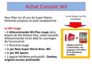 Achat Console Wii La wii Rouge à un Prix Imbattable. Pour fêter les 25 ans de Super Mario, Nintendo propose un pack exceptionnel :  La Wii rouge + 1 télécommandeWii Plus rouge (plus besoin de Wii Motion Plus, cette nouvelle télécommandeinclut déjà les avantages de l'accessoire)  + 1 Nunchuk rouge  + le jeu New Super Mario Bros. Wii + le jeuWii Sports + 1 logicielWiiWarepréinstallé : Donkey original version préinstallé.  
