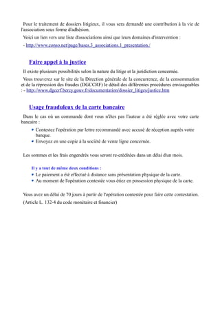 Pour le traitement de dossiers litigieux, il vous sera demandé une contribution à la vie de
l'association sous forme d'adhésion.
 Voici un lien vers une liste d'associations ainsi que leurs domaines d'intervention :
 - http://www.conso.net/page/bases.3_associations.1_presentation./


    Faire appel à la justice
 Il existe plusieurs possibilités selon la nature du litige et la juridiction concernée.
  Vous trouverez sur le site de la Direction générale de la concurrence, de la consommation
et de la répression des fraudes (DGCCRF) le détail des différentes procédures envisageables
: - http://www.dgccrf.bercy.gouv.fr/documentation/dossier_litiges/justice.htm


    Usage frauduleux de la carte bancaire
 Dans le cas où un commande dont vous n'êtes pas l'auteur a été réglée avec votre carte
bancaire :
        Contestez l'opération par lettre recommandé avec accusé de réception auprès votre
        banque.
        Envoyez en une copie à la société de vente ligne concernée.

 Les sommes et les frais engendrés vous seront re-créditées dans un délai d'un mois.

     Il y a tout de même deux conditions :
        Le paiement a été effectué à distance sans présentation physique de la carte.
        Au moment de l'opération contestée vous étiez en possession physique de la carte.

 Vous avez un délai de 70 jours à partir de l'opération contestée pour faire cette contestation.
 (Article L. 132-4 du code monétaire et financier)
 
