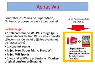 Achat Wii,[object Object],La wii Rouge à un Prix Imbattable.,[object Object],Pour fêter les 25 ans de Super Mario, Nintendo propose un pack exceptionnel : ,[object Object],La Wii rouge,[object Object],+ 1 télécommandeWii Plus rouge (plus besoin de Wii Motion Plus, cette nouvelle télécommandeinclut déjà les avantages de l'accessoire) ,[object Object],+ 1 Nunchuk rouge ,[object Object],+ le jeu New Super Mario Bros. Wii,[object Object],+ le jeuWii Sports,[object Object],+ 1 logicielWiiWarepréinstallé : Donkey original version préinstallé. ,[object Object]