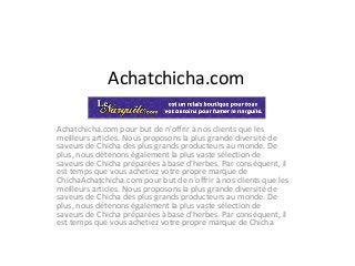 Achatchicha.com
Achatchicha.com pour but de n'offrir à nos clients que les
meilleurs articles. Nous proposons la plus grande diversité de
saveurs de Chicha des plus grands producteurs au monde. De
plus, nous détenons également la plus vaste sélection de
saveurs de Chicha préparées à base d'herbes. Par conséquent, il
est temps que vous achetiez votre propre marque de
ChichaAchatchicha.com pour but de n'offrir à nos clients que les
meilleurs articles. Nous proposons la plus grande diversité de
saveurs de Chicha des plus grands producteurs au monde. De
plus, nous détenons également la plus vaste sélection de
saveurs de Chicha préparées à base d'herbes. Par conséquent, il
est temps que vous achetiez votre propre marque de Chicha
 