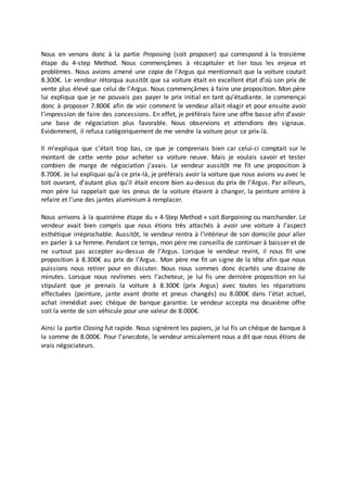 Nous en venons donc à la partie Proposing (soit proposer) qui correspond à la troisième
étape du 4-step Method. Nous commençâmes à récapituler et lier tous les enjeux et
problèmes. Nous avions amené une copie de l’Argus qui mentionnait que la voiture coutait
8.300€. Le vendeur rétorqua aussitôt que sa voiture était en excellent état d’où son prix de
vente plus élevé que celui de l’Argus. Nous commençâmes à faire une proposition. Mon père
lui expliqua que je ne pouvais pas payer le prix initial en tant qu’étudiante. Je commençai
donc à proposer 7.800€ afin de voir comment le vendeur allait réagir et pour ensuite avoir
l’impression de faire des concessions. En effet, je préférais faire une offre basse afin d’avoir
une base de négociation plus favorable. Nous observions et attendions des signaux.
Evidemment, il refusa catégoriquement de me vendre la voiture pour ce prix-là.
Il m’expliqua que c’était trop bas, ce que je comprenais bien car celui-ci comptait sur le
montant de cette vente pour acheter sa voiture neuve. Mais je voulais savoir et tester
combien de marge de négociation j‘avais. Le vendeur aussitôt me fit une proposition à
8.700€. Je lui expliquai qu’à ce prix-là, je préférais avoir la voiture que nous avions vu avec le
toit ouvrant, d’autant plus qu’il était encore bien au-dessus du prix de l’Argus. Par ailleurs,
mon père lui rappelait que les pneus de la voiture étaient à changer, la peinture arrière à
refaire et l’une des jantes aluminium à remplacer.
Nous arrivons à la quatrième étape du « 4-Step Method » soit Bargaining ou marchander. Le
vendeur avait bien compris que nous étions très attachés à avoir une voiture à l’aspect
esthétique irréprochable. Aussitôt, le vendeur rentra à l’intérieur de son domicile pour aller
en parler à sa femme. Pendant ce temps, mon père me conseilla de continuer à baisser et de
ne surtout pas accepter au-dessus de l’Argus. Lorsque le vendeur revint, il nous fit une
proposition à 8.300€ au prix de l’Argus. Mon père me fit un signe de la tête afin que nous
puissions nous retirer pour en discuter. Nous nous sommes donc écartés une dizaine de
minutes. Lorsque nous revînmes vers l’acheteur, je lui fis une dernière proposition en lui
stipulant que je prenais la voiture à 8.300€ (prix Argus) avec toutes les réparations
effectuées (peinture, jante avant droite et pneus changés) ou 8.000€ dans l’état actuel,
achat immédiat avec chèque de banque garantie. Le vendeur accepta ma deuxième offre
soit la vente de son véhicule pour une valeur de 8.000€.
Ainsi la partie Closing fut rapide. Nous signèrent les papiers, je lui fis un chèque de banque à
la somme de 8.000€. Pour l’anecdote, le vendeur amicalement nous a dit que nous étions de
vrais négociateurs.
 