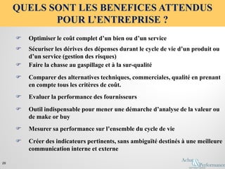  Optimiser le coût complet d’un bien ou d’un service
 Comparer des alternatives techniques, commerciales, qualité en prenant
en compte tous les critères de coût.
 Sécuriser les dérives des dépenses durant le cycle de vie d’un produit ou
d’un service (gestion des risques)
 Outil indispensable pour mener une démarche d’analyse de la valeur ou
de make or buy
 Mesurer sa performance sur l’ensemble du cycle de vie
 Faire la chasse au gaspillage et à la sur-qualité
 Créer des indicateurs pertinents, sans ambiguïté destinés à une meilleure
communication interne et externe
 Evaluer la performance des fournisseurs
QUELS SONT LES BENEFICES ATTENDUS
POUR L’ENTREPRISE ?
29
 