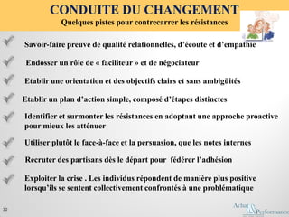 Etablir une orientation et des objectifs clairs et sans ambigüités
Savoir-faire preuve de qualité relationnelles, d’écoute et d’empathie
Etablir un plan d’action simple, composé d’étapes distinctes
Endosser un rôle de « faciliteur » et de négociateur
Identifier et surmonter les résistances en adoptant une approche proactive
pour mieux les atténuer
CONDUITE DU CHANGEMENT
Quelques pistes pour contrecarrer les résistances
30
Utiliser plutôt le face-à-face et la persuasion, que les notes internes
Recruter des partisans dès le départ pour fédérer l’adhésion
Exploiter la crise . Les individus répondent de manière plus positive
lorsqu’ils se sentent collectivement confrontés à une problématique
 