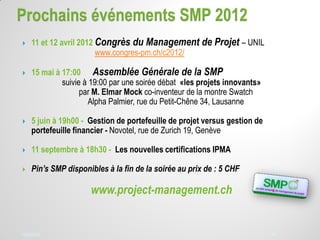 14/03/2012 3814/03/2012 38
 11 et 12 avril 2012 Congrès du Management de Projet – UNIL
www.congres-pm.ch/c2012/
 15 mai à 17:00 Assemblée Générale de la SMP
suivie à 19:00 par une soirée débat «les projets innovants»
par M. Elmar Mock co-inventeur de la montre Swatch
Alpha Palmier, rue du Petit-Chêne 34, Lausanne
 5 juin à 19h00 - Gestion de portefeuille de projet versus gestion de
portefeuille financier - Novotel, rue de Zurich 19, Genève
 11 septembre à 18h30 - Les nouvelles certifications IPMA
 Pin’s SMP disponibles à la fin de la soirée au prix de : 5 CHF
www.project-management.ch
 