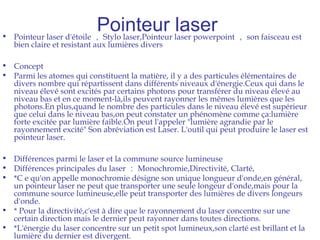 Pointeur laser• Pointeur laser d'étoile ， Stylo laser,Pointeur laser powerpoint ， son faisceau est
bien claire et resistant aux lumières divers
• Concept
• Parmi les atomes qui constituent la matière, il y a des particules élémentaires de
divers nombre qui répartissent dans différents niveaux d'énergie.Ceux qui dans le
niveau élevé sont excités par certains photons pour transférer du niveau élevé au
niveau bas et en ce moment-là,ils peuvent rayonner les mêmes lumières que les
photons.En plus,quand le nombre des particules dans le niveau élevé est supérieur
que celui dans le niveau bas,on peut constater un phénomène comme ça:lumière
forte excitée par lumière faible.On peut l'appeler "lumière agrandie par le
rayonnement excité" Son abréviation est Laser. L'outil qui peut produire le laser est
pointeur laser.
• Différences parmi le laser et la commune source lumineuse
• Différences principales du laser ： Monochromie,Directivité, Clarté,
• *C e qu'on appelle monochromie désigne son unique longueur d'onde,en général,
un pointeur laser ne peut que transporter une seule longeur d'onde,mais pour la
commune source lumineuse,elle peut transporter des lumières de divers longeurs
d'onde.
• * Pour la directivité,c'est à dire que le rayonnement du laser concentre sur une
certain direction mais le dernier peut rayonner dans toutes directions.
• *L'énergie du laser concentre sur un petit spot lumineux,son clarté est brillant et la
lumière du dernier est divergent.
 