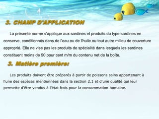 3. Matière première:
Les produits doivent être préparés à partir de poissons sains appartenant à
l'une des espèces mentionnées dans la section 2.1 et d'une qualité qui leur
permette d'être vendus à l'état frais pour la consommation humaine.
3. CHAMP D'APPLICATION
La présente norme s'applique aux sardines et produits du type sardines en
conserve, conditionnés dans de l'eau ou de l'huile ou tout autre milieu de couverture
approprié. Elle ne vise pas les produits de spécialité dans lesquels les sardines
constituent moins de 50 pour cent m/m du contenu net de la boîte.
 