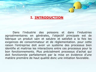 I. INTRODUCTION
Dans l’industrie des poissons et dans l’industries
agroalimentaires en générales, l’objectif principale est de
fabrique un produit sain et salubre et satisfait a la fois les
exigences de consommateur et de règlementation. pour cette
raison l’entreprise doit avoir un système des processus bien
identifie et maitrise les interactions entre ces processus pour la
bon fonctionnements. Plus précisément processus d’achat qui
doit fonctionnée parfaitement par la mise en évidence d’une
matière première de haut qualité donc une initiation favorable.
 