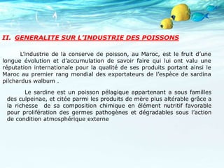 II. GENERALITE SUR L’INDUSTRIE DES POISSONS
L’industrie de la conserve de poisson, au Maroc, est le fruit d’une
longue évolution et d’accumulation de savoir faire qui lui ont valu une
réputation internationale pour la qualité de ses produits portant ainsi le
Maroc au premier rang mondial des exportateurs de l’espèce de sardina
pilchardus walbum .
Le sardine est un poisson pélagique appartenant a sous familles
des culpeinae, et citée parmi les produits de mère plus altérable grâce a
la richesse de sa composition chimique en élément nutritif favorable
pour prolifération des germes pathogènes et dégradables sous l’action
de condition atmosphérique externe
 