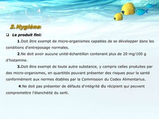  Le produit fini:
1.Doit être exempt de micro-organismes capables de se développer dans les
conditions d'entreposage normales.
2.Ne doit avoir aucune unité-échantillon contenant plus de 20 mg/100 g
d'histamine.
3.Doit être exempt de toute autre substance, y compris celles produites par
des micro-organismes, en quantités pouvant présenter des risques pour la santé
conformément aux normes établies par la Commission du Codex Alimentarius.
4.Ne doit pas présenter de défauts d'intégrité du récipient qui peuvent
compromettre l'étanchéité du serti.
2.Hygiène:
 