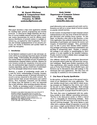 A Chat Room Assignment for Teaching Network Security
W. Garrett Mitchener
Applied & Computational Math
Princeton University
Princeton, NJ 08544
wmitchen@princeton.edu
Amin Vahdat
Department of Computer Science
Duke University
Durham, NC 27708
vahdat@cs.duke.edu
Abstract
This paper describes a chat room application suitable
for teaching basic network programming and security
protocols. A client/server design illustrates the struc-
ture of current scalable network services while a multi-
cast version demonstrates the need for efficient simul-
taneous distribution of network content to multiple re-
ceivers (e.g., as required by video broadcasts). The sys-
tem also includes implementations of two security pro-
tocols, one similar to Kerberos and another based on
public key encryption.
1 Introduction
As the Internet continues to grow in size and scope, se-
curity will be an increasingly important aspect of overall
system design. Unfortunately, the principles behind se-
cure system design are typically not part of mainstream
undergraduate computer science curricula. Reasons for
such omission include the complexity of security proto-
cols, the mathematical rigor required to understand en-
cryption algorithms, and an overall lack of understand-
ing of the principals behind secure system design.
However, a number of accelerating trends point to
a need for better understanding of security concepts.
First, an increasing amount of personal information is
stored in servers connected to the public network. Ex-
amples include bank account information and medical
history. Next, businesses, consumers, and the military
are relying upon the Internet to carry out important
day-to-day activities, often involving sensitive informa-
tion. Finally, an increasing number of malicious users
are employing widely available software to intercept per-
Permission to make digital or hard copies of all or part of this work for
personal or classroom use is granted without fee provided that
copies are not made or distributed for profit or commercial advan-
tage and that copies bear this notice and the full citation on the first page.
To copy otherwise, to republish, to post on servers or to
redistribute to lists, requires prior specific permission and/or a fee.
SIGCSE 2001 2101 Charlotte, NC, USA
© 2001 ACM ISBN 1-58113-329-4/01/0002_.$5.00
sonal information such as passwords and credit card in-
formation as well as to mount denial of service attacks
on popular network services.
In this context, it is important to train computer science
undergraduates in the vast array of issues and technolo-
gies associated with building secure systems. In this
paper, we describe a first step in this direction, a chat
room application that performs authentication and au-
thorization of participants and ensures the secrecy and
integrity of transmitted messages. Thus, participants
must be able to prove their identity before transmit-
ting messages preventing anonymous transmission and
spoofing of unsuspecting users. Further, a transmit-
ted message is not subject to eavesdropping by third
parties; it is only readable by the intended recipients.
Finally, receiver is able to reliably detect messages that
have been altered in flight.
Two different versions of the assignment demonstrate
the principals behind public key and secret key encryp-
tion techniques. Based upon student experiences with
these applications, other popular security technologies
such as Pretty Good Privacy, Secure Socket Layer, and
Kerberos can be discussed in class with analogy to the
developed chat room applications. The chat room will
eventually be available at www.cs.duke.edu/~vahdat.
2 ChatRoom& SecuritySpecification
In this section, we describe some of the general require-
ments of our distributed chat room application. The
user interface should have a text field in which incom-
ing messages are displayed as they arrive, and a place
for the user to type outgoing messages. Each message
should have the name of the sender and a small amount
of text. Any number of people should be able to join in.
The basic chat room is implemented with two under-
lying models to show different networking techniques.
The first is the client-server model, in which a central
server is responsible for distributing messages. Each
client opens a TCP/IP connection to the server for send-
ing and receiving messages. The server listens to each
client with a separate thread of execution to avoid the
case where a single poorly-behaved client disrupts all
the others. This model illustrates the use of reliable.
31
 