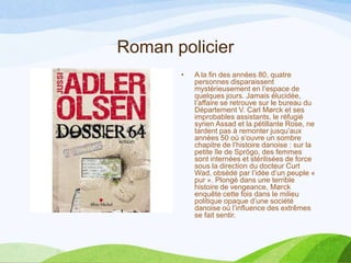 Roman policier
• A la fin des années 80, quatre
personnes disparaissent
mystérieusement en l’espace de
quelques jours. Jamais élucidée,
l’affaire se retrouve sur le bureau du
Département V. Carl Mørck et ses
improbables assistants, le réfugié
syrien Assad et la pétillante Rose, ne
tardent pas à remonter jusqu’aux
années 50 où s’ouvre un sombre
chapitre de l’histoire danoise : sur la
petite île de Sprögo, des femmes
sont internées et stérilisées de force
sous la direction du docteur Curt
Wad, obsédé par l’idée d’un peuple «
pur ». Plongé dans une terrible
histoire de vengeance, Mørck
enquête cette fois dans le milieu
politique opaque d’une société
danoise où l’influence des extrêmes
se fait sentir.
 