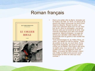 Roman français
• Dans une petite ville du Berry, écrasée par
la chaleur de l'été, en 1919, un héros de la
guerre est retenu prisonnier au fond d'une
caserne déserte. Devant la porte, son
chien tout cabossé aboie jour et nuit. Non
loin de là, dans la campagne, une jeune
femme usée par le travail de la terre, trop
instruite cependant pour être une simple
paysanne, attend et espère. Le juge qui
arrive pour démêler cette affaire est un
aristocrate dont la guerre a fait vaciller les
principes.
Trois personnages et, au milieu d'eux, un
chien, qui détient la clef du drame... Plein
de poésie et de vie, ce court récit, d'une
fulgurante simplicité, est aussi un grand
roman sur la fidélité. Etre loyal à ses amis,
se battre pour ceux qu'on aime, est une
qualité que nous partageons avec les
bêtes. Le propre de l'être humain n'est-il
pas d'aller au-delà et de pouvoir aussi
reconnaître le frère en celui qui vous
combat ?
 