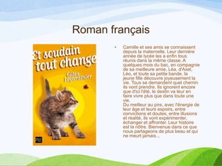 Roman français
• Camille et ses amis se connaissent
depuis la maternelle. Leur dernière
année de lycée les a enfin tous
réunis dans la même classe. A
quelques mois du bac, en compagnie
de sa meilleure amie, Léa, d'Axel,
Léo, et toute sa petite bande, la
jeune fille découvre joyeusement la
vie. Tous se demandent quel chemin
ils vont prendre. Ils ignorent encore
que d'ici l'été, le destin va leur en
faire vivre plus que dans toute une
vie.
Du meilleur au pire, avec l'énergie de
leur âge et leurs espoirs, entre
convictions et doutes, entre illusions
et réalité, ils vont expérimenter,
échanger et affronter. Leur histoire
est la nôtre. Bienvenue dans ce que
nous partageons de plus beau et qui
ne meurt jamais...
 