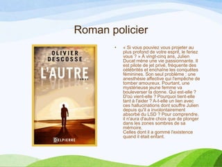 Roman policier
• « Si vous pouviez vous projeter au
plus profond de votre esprit, le feriez
vous ? » À vingt-cinq ans, Julien
Ducat mène une vie passionnante. Il
est pilote de jet privé, fréquente des
célébrités et enchaîne les conquêtes
féminines. Son seul problème : une
anesthésie affective qui l'empêche de
tomber amoureux. Pourtant, une
mystérieuse jeune femme va
bouleverser la donne. Qui est-elle ?
D'où vient-elle ? Pourquoi tient-elle
tant à l'aider ? A-t-elle un lien avec
ces hallucinations dont souffre Julien
depuis qu'il a involontairement
absorbé du LSD ? Pour comprendre,
il n'aura d'autre choix que de plonger
dans les zones sombres de sa
mémoire.
Celles dont il a gommé l'existence
quand il était enfant.
 