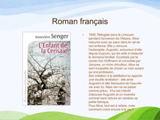 Roman français
• 1945. Réfugiée dans le Limousin
pendant l’annexion de l’Alsace, Alice
retourne avec sa sœur dans le val de
son enfance. Elle y retrouve
l’aubergiste, Augustin, amoureux d’elle
depuis toujours, qui les aide à restaurer
le domaine familial. Courtisée par le
comte Von Hoffmann et convoitée par
Jacques, un riche viticulteur, Alice se
sent incapable de choisir un mari autant
qu’une profession.
Son initiation à la distillation lui apporte
une double révélation : elle aime
Augustin et elle fabriquera de l’eau-de-
vie avec lui. Mais rien ne se passe
comme prévu : il lui est interdit
d’épouser Augustin et un incendie
criminel vient réduire en cendres sa
petite fabrique.
Pour Alice, tout est à refaire, mais
comment croire encore à la vie ?
 
